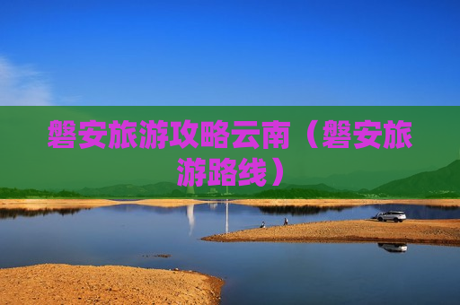 磐安旅游攻略云南（磐安旅游路线）