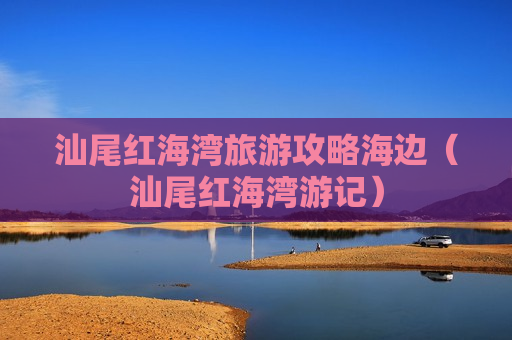 汕尾红海湾旅游攻略海边（汕尾红海湾游记）