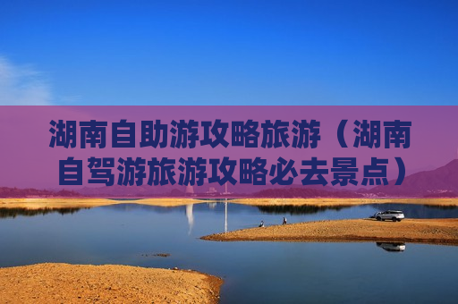 湖南自助游攻略旅游（湖南自驾游旅游攻略必去景点）