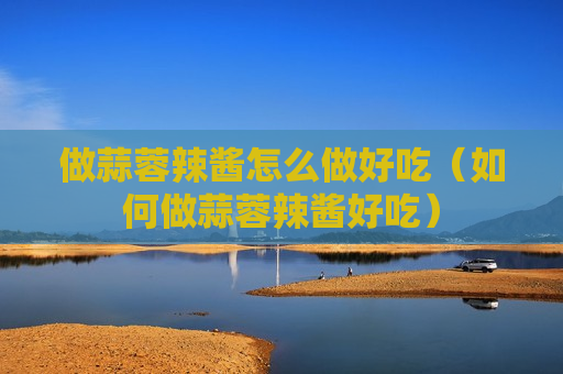 做蒜蓉辣酱怎么做好吃（如何做蒜蓉辣酱好吃）