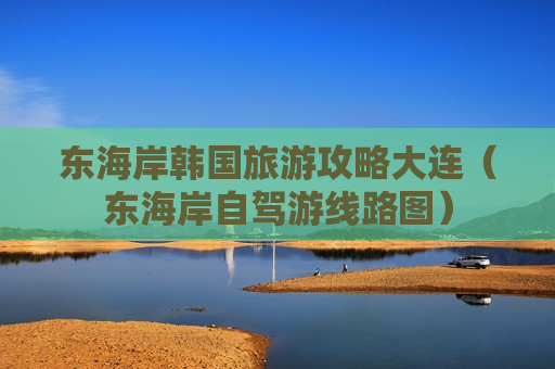 东海岸韩国旅游攻略大连（东海岸自驾游线路图）