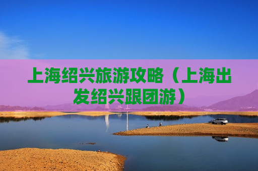上海绍兴旅游攻略（上海出发绍兴跟团游）