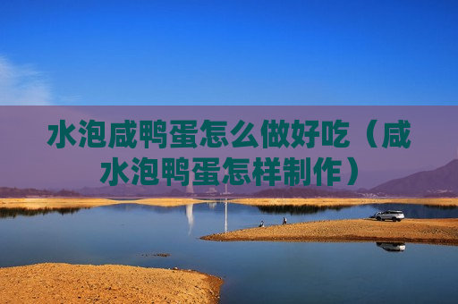 水泡咸鸭蛋怎么做好吃（咸水泡鸭蛋怎样制作）