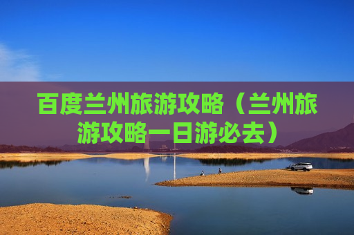 百度兰州旅游攻略（兰州旅游攻略一日游必去）