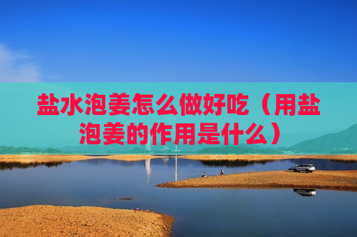 盐水泡姜怎么做好吃（用盐泡姜的作用是什么）