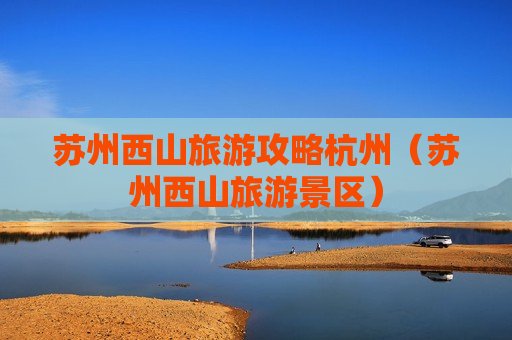 苏州西山旅游攻略杭州（苏州西山旅游景区）