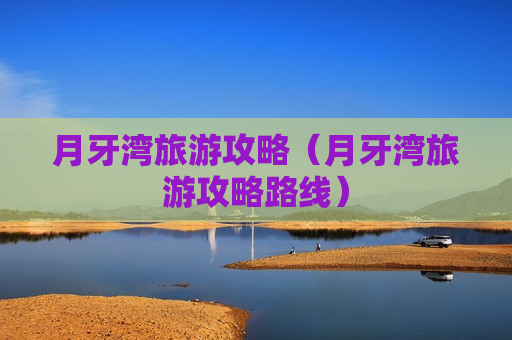 月牙湾旅游攻略（月牙湾旅游攻略路线）
