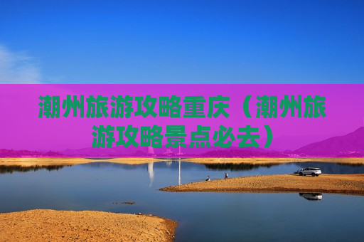 潮州旅游攻略重庆（潮州旅游攻略景点必去）