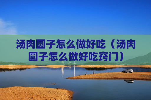 汤肉圆子怎么做好吃（汤肉圆子怎么做好吃窍门）