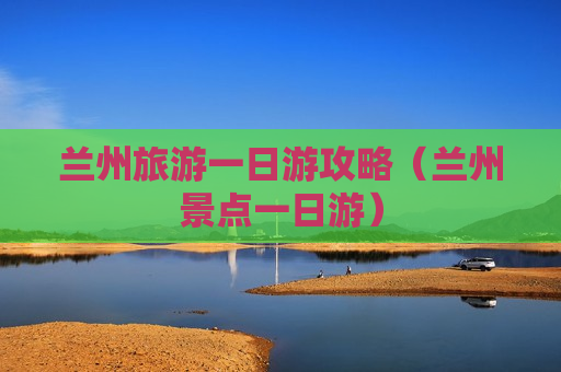 兰州旅游一日游攻略（兰州景点一日游）