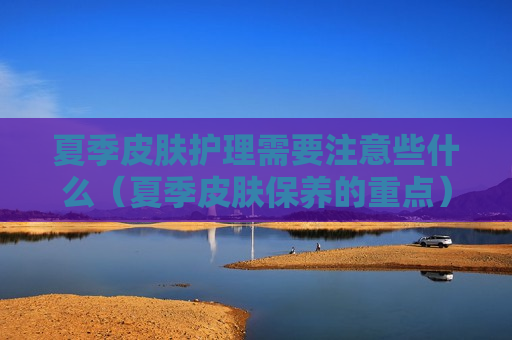 夏季皮肤护理需要注意些什么（夏季皮肤保养的重点）