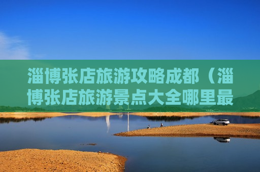淄博张店旅游攻略成都（淄博张店旅游景点大全哪里最好玩）