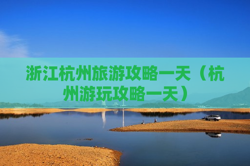 浙江杭州旅游攻略一天（杭州游玩攻略一天）
