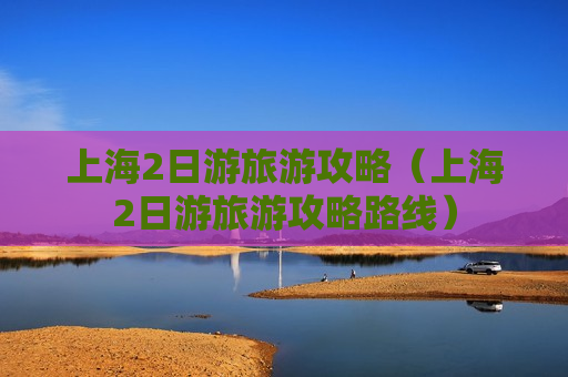 上海2日游旅游攻略（上海2日游旅游攻略路线）
