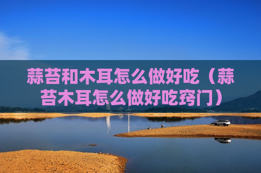 蒜苔和木耳怎么做好吃（蒜苔木耳怎么做好吃窍门）