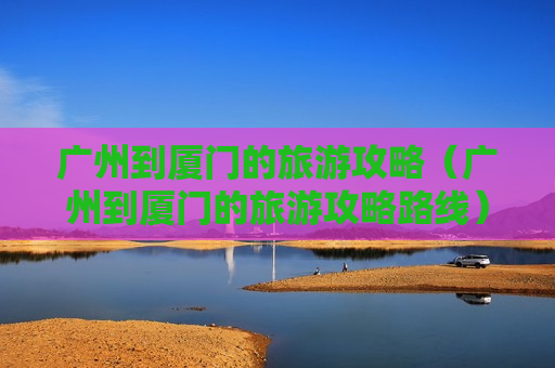 广州到厦门的旅游攻略（广州到厦门的旅游攻略路线）