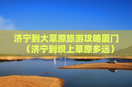 济宁到大草原旅游攻略厦门（济宁到坝上草原多远）