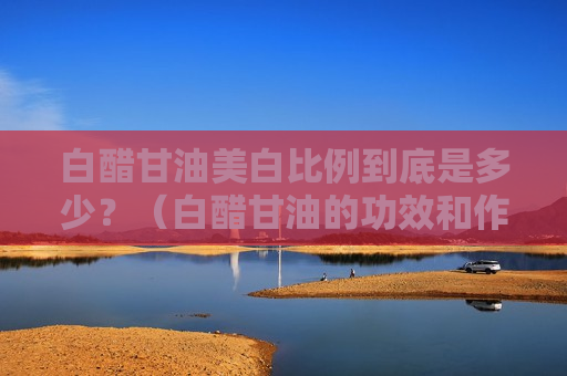 白醋甘油美白比例到底是多少？（白醋甘油的功效和作用）