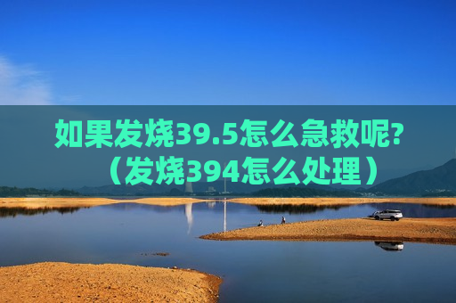 如果发烧39.5怎么急救呢?（发烧394怎么处理）