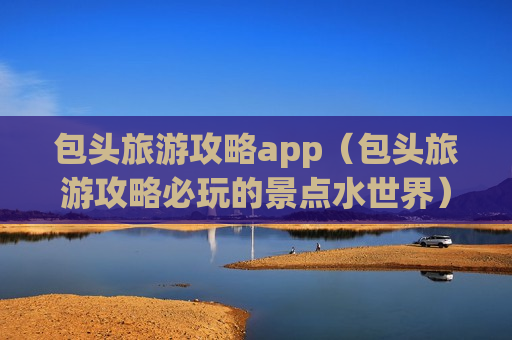 包头旅游攻略app（包头旅游攻略必玩的景点水世界）
