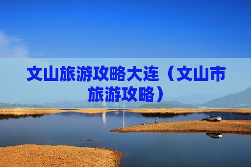 文山旅游攻略大连（文山市旅游攻略）
