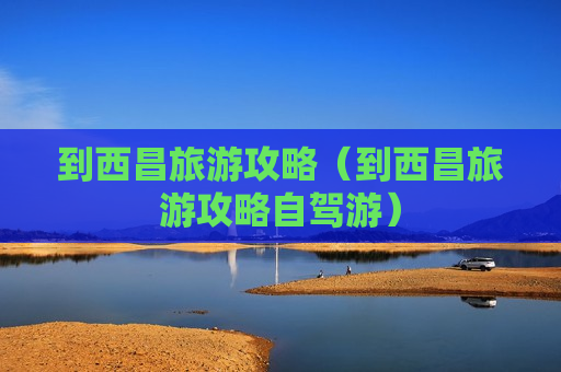 到西昌旅游攻略（到西昌旅游攻略自驾游）