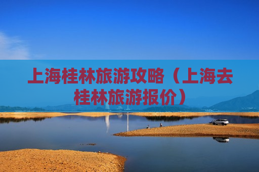 上海桂林旅游攻略（上海去桂林旅游报价）
