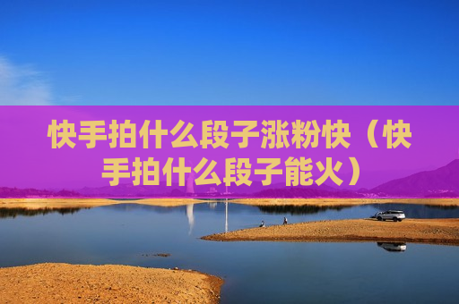 快手拍什么段子涨粉快（快手拍什么段子能火）