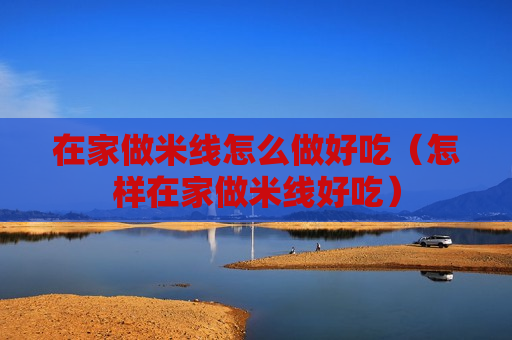 在家做米线怎么做好吃（怎样在家做米线好吃）