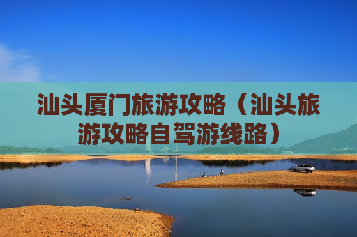 汕头厦门旅游攻略（汕头旅游攻略自驾游线路）