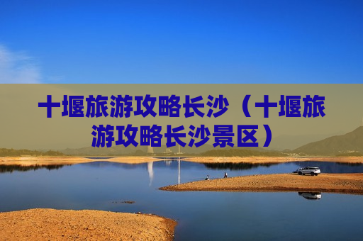 十堰旅游攻略长沙（十堰旅游攻略长沙景区）