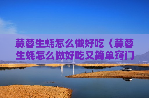 蒜蓉生蚝怎么做好吃（蒜蓉生蚝怎么做好吃又简单窍门）