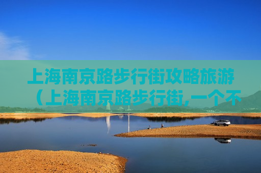 上海南京路步行街攻略旅游（上海南京路步行街,一个不得不去的地方!）
