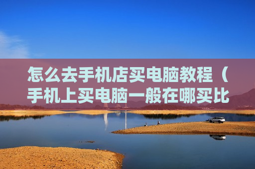 怎么去手机店买电脑教程（手机上买电脑一般在哪买比较好）