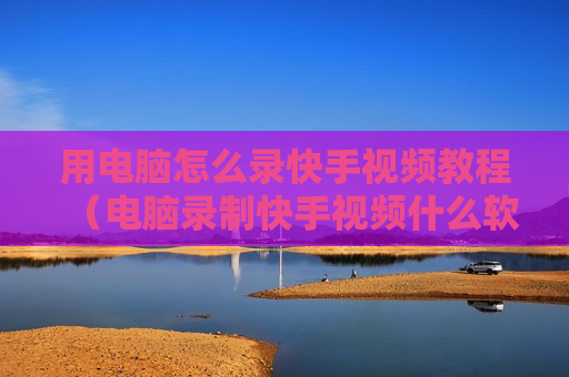 用电脑怎么录快手视频教程（电脑录制快手视频什么软件最好）