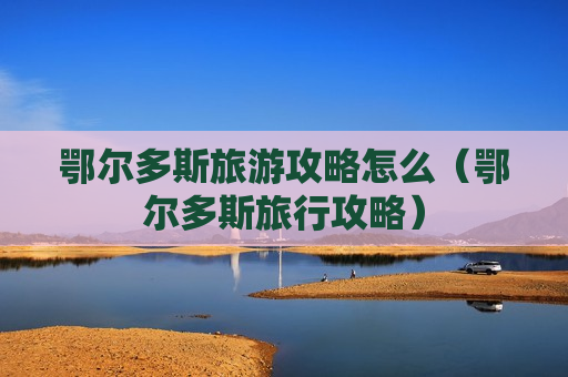 鄂尔多斯旅游攻略怎么（鄂尔多斯旅行攻略）