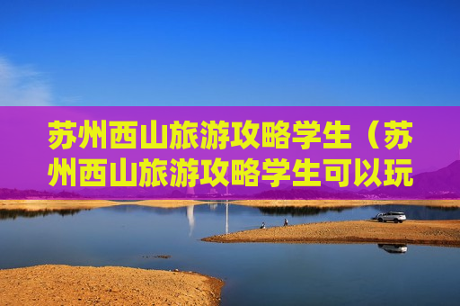 苏州西山旅游攻略学生（苏州西山旅游攻略学生可以玩吗）