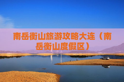 南岳衡山旅游攻略大连（南岳衡山度假区）