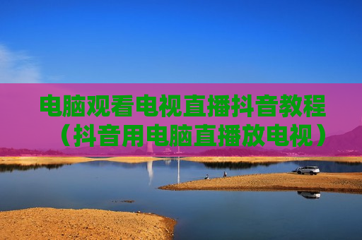 电脑观看电视直播抖音教程（抖音用电脑直播放电视）