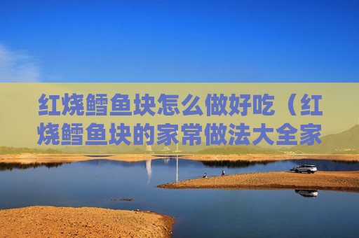 红烧鳕鱼块怎么做好吃（红烧鳕鱼块的家常做法大全家常）
