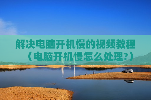 解决电脑开机慢的视频教程（电脑开机慢怎么处理?）