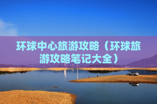 环球中心旅游攻略（环球旅游攻略笔记大全）