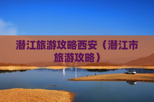 潜江旅游攻略西安（潜江市旅游攻略）