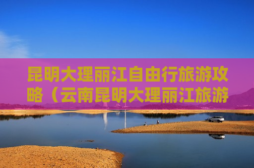昆明大理丽江自由行旅游攻略（云南昆明大理丽江旅游6天5晚）