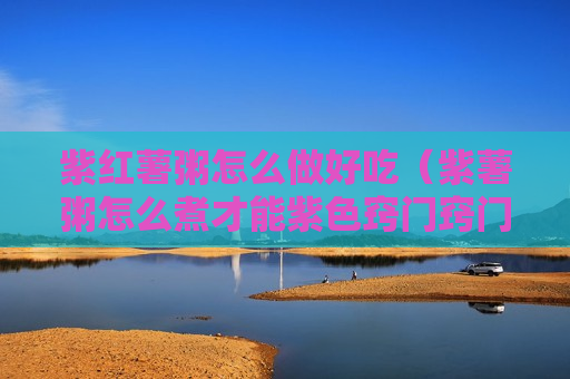 紫红薯粥怎么做好吃（紫薯粥怎么煮才能紫色窍门窍门）