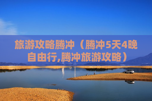旅游攻略腾冲（腾冲5天4晚自由行,腾冲旅游攻略）