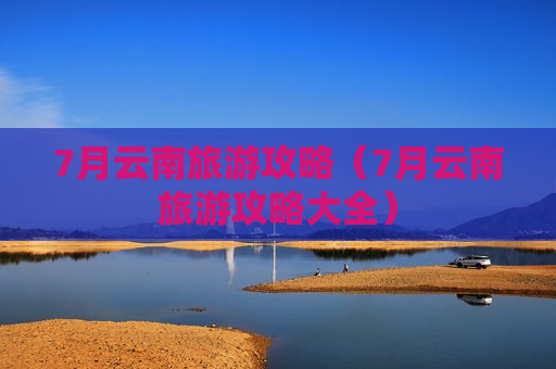 7月云南旅游攻略（7月云南旅游攻略大全）