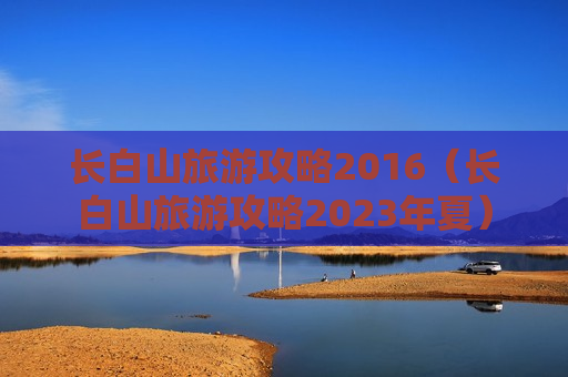 长白山旅游攻略2016（长白山旅游攻略2023年夏）
