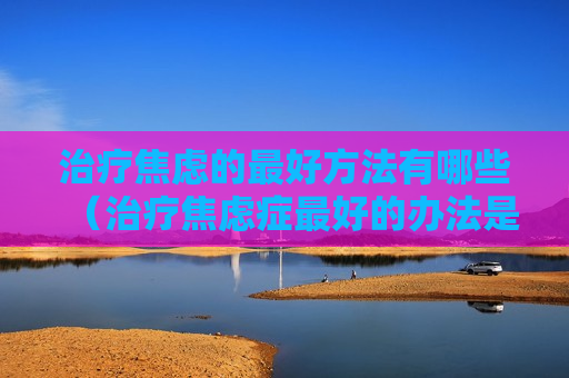 治疗焦虑的最好方法有哪些（治疗焦虑症最好的办法是什么）