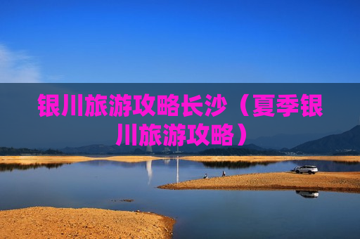 银川旅游攻略长沙（夏季银川旅游攻略）
